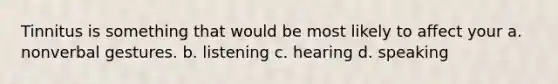 Tinnitus is something that would be most likely to affect your a. nonverbal gestures. b. listening c. hearing d. speaking