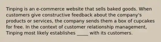 Tinping is an e-commerce website that sells baked goods. When customers give constructive feedback about the company's products or services, the company sends them a box of cupcakes for free. In the context of customer relationship management, Tinping most likely establishes _____ with its customers.