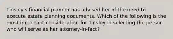 Tinsley's financial planner has advised her of the need to execute estate planning documents. Which of the following is the most important consideration for Tinsley in selecting the person who will serve as her attorney-in-fact?