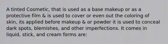 A tinted Cosmetic, that is used as a base makeup or as a protective film & is used to cover or even out the coloring of skin, its applied before makeup & or powder it is used to conceal dark spots, blemishes, and other imperfections. It comes in liquid, stick, and cream forms are: