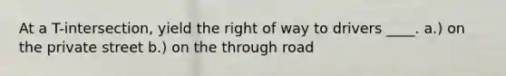 At a T-intersection, yield the right of way to drivers ____. a.) on the private street b.) on the through road