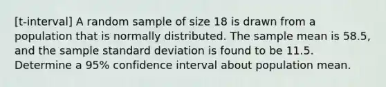 [t-interval] A random sample of size 18 is drawn from a population that is normally distributed. The sample mean is 58.5, and the sample standard deviation is found to be 11.5. Determine a 95% confidence interval about population mean.