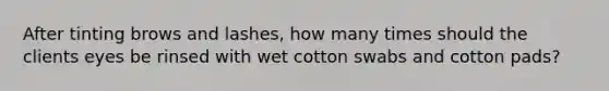 After tinting brows and lashes, how many times should the clients eyes be rinsed with wet cotton swabs and cotton pads?