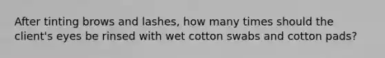 After tinting brows and lashes, how many times should the client's eyes be rinsed with wet cotton swabs and cotton pads?