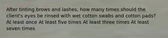 After tinting brows and lashes, how many times should the client's eyes be rinsed with wet cotton swabs and cotton pads? At least once At least five times At least three times At least seven times