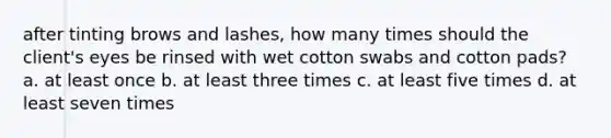 after tinting brows and lashes, how many times should the client's eyes be rinsed with wet cotton swabs and cotton pads? a. at least once b. at least three times c. at least five times d. at least seven times