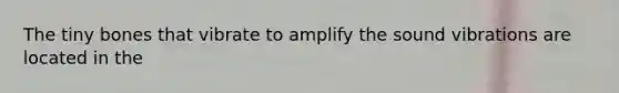 The tiny bones that vibrate to amplify the sound vibrations are located in the