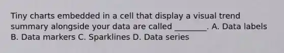 Tiny charts embedded in a cell that display a visual trend summary alongside your data are called ________. A. Data labels B. Data markers C. Sparklines D. Data series