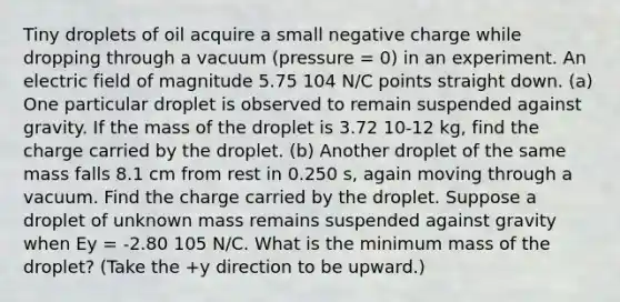 Tiny droplets of oil acquire a small negative charge while dropping through a vacuum (pressure = 0) in an experiment. An electric field of magnitude 5.75 104 N/C points straight down. (a) One particular droplet is observed to remain suspended against gravity. If the mass of the droplet is 3.72 10-12 kg, find the charge carried by the droplet. (b) Another droplet of the same mass falls 8.1 cm from rest in 0.250 s, again moving through a vacuum. Find the charge carried by the droplet. Suppose a droplet of unknown mass remains suspended against gravity when Ey = -2.80 105 N/C. What is the minimum mass of the droplet? (Take the +y direction to be upward.)