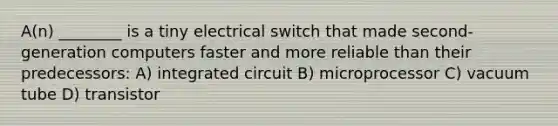 A(n) ________ is a tiny electrical switch that made second-generation computers faster and more reliable than their predecessors: A) integrated circuit B) microprocessor C) vacuum tube D) transistor