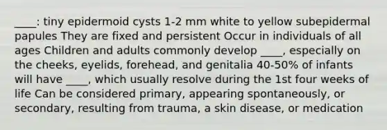 ____: tiny epidermoid cysts 1-2 mm white to yellow subepidermal papules They are fixed and persistent Occur in individuals of all ages Children and adults commonly develop ____, especially on the cheeks, eyelids, forehead, and genitalia 40-50% of infants will have ____, which usually resolve during the 1st four weeks of life Can be considered primary, appearing spontaneously, or secondary, resulting from trauma, a skin disease, or medication