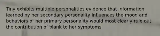 Tiny exhibits multiple personalities evidence that information learned by her secondary personality influences the mood and behaviors of her primary personality would most clearly rule out the contribution of blank to her symptoms