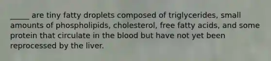 _____ are tiny fatty droplets composed of triglycerides, small amounts of phospholipids, cholesterol, free fatty acids, and some protein that circulate in the blood but have not yet been reprocessed by the liver.