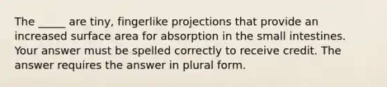 The _____ are tiny, fingerlike projections that provide an increased surface area for absorption in the small intestines. Your answer must be spelled correctly to receive credit. The answer requires the answer in plural form.