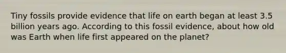 Tiny fossils provide evidence that life on earth began at least 3.5 billion years ago. According to this fossil evidence, about how old was Earth when life first appeared on the planet?