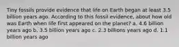 Tiny fossils provide evidence that life on Earth began at least 3.5 billion years ago. According to this fossil evidence, about how old was Earth when life first appeared on the planet? a. 4.6 billion years ago b. 3.5 billion years ago c. 2.3 billions years ago d. 1.1 billion years ago