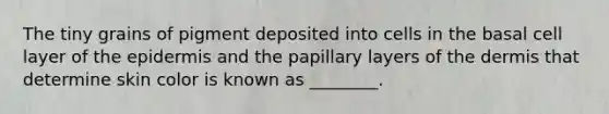 The tiny grains of pigment deposited into cells in the basal cell layer of the epidermis and the papillary layers of the dermis that determine skin color is known as ________.