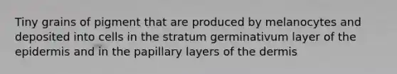 Tiny grains of pigment that are produced by melanocytes and deposited into cells in the stratum germinativum layer of the epidermis and in the papillary layers of the dermis