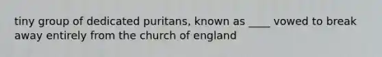 tiny group of dedicated puritans, known as ____ vowed to break away entirely from the church of england