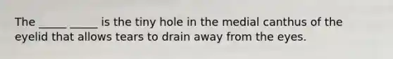 The _____ _____ is the tiny hole in the medial canthus of the eyelid that allows tears to drain away from the eyes.