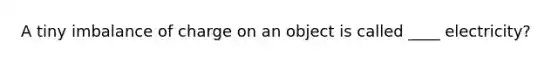 A tiny imbalance of charge on an object is called ____ electricity?