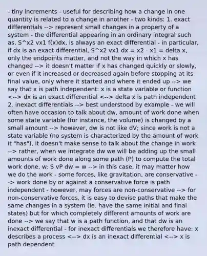 - tiny increments - useful for describing how a change in one quantity is related to a change in another - two kinds: 1. exact differentials --> represent small changes in a property of a system - the differential appearing in an ordinary integral such as, S^x2 vx1 f(x)dx, is always an exact differential - in particular, if dx is an exact differential, S^x2 vx1 dx = x2 - x1 = delta x, only the endpoints matter, and not the way in which x has changed --> it doesn't matter if x has changed quickly or slowly, or even if it increased or decreased again before stopping at its final value, only where it started and where it ended up --> we say that x is path independent: x is a state variable or function dx is an exact differential delta x is path independent 2. inexact differentials --> best understood by example - we will often have occasion to talk about dw, amount of work done when some state variable (for instance, the volume) is changed by a small amount --> however, dw is not like dV; since work is not a state variable (no system is characterized by the amount of work it "has"), it doesn't make sense to talk about the change in work --> rather, when we integrate dw we will be adding up the small amounts of work done along some path (P) to compute the total work done, w: S vP dw = w --> in this case, it may matter how we do the work - some forces, like gravitation, are conservative --> work done by or against a conservative force is path independent - however, may forces are non-conservative --> for non-conservative forces, it is easy to devise paths that make the same changes in a system (ie. have the same initial and final states) but for which completely different amounts of work are done --> we say that w is a path function, and that dw is an inexact differential - for inexact differentials we therefore have: x describes a process dx is an inexact differential x is path dependent
