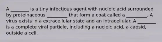 A ________ is a tiny infectious agent with nucleic acid surrounded by proteinaceous _________ that form a coat called a _________. A virus exists in a extracellular state and an intracellular. A ________ is a complete viral particle, including a nucleic acid, a capsid, outside a cell.