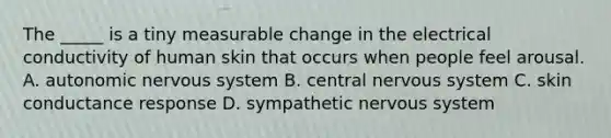 The _____ is a tiny measurable change in the electrical conductivity of human skin that occurs when people feel arousal. A. autonomic nervous system B. central nervous system C. skin conductance response D. sympathetic nervous system