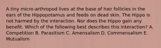 A tiny micro-arthropod lives at the base of hair follicles in the ears of the Hippopotamus and feeds on dead skin. The Hippo is not harmed by the interaction. Nor does the Hippo gain any benefit. Which of the following best describes this interaction? A. Competition B. Parasitism C. Amensalism D. Commensalism E. Mutualism