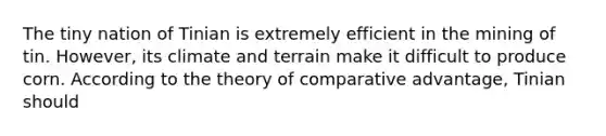 The tiny nation of Tinian is extremely efficient in the mining of tin. However, its climate and terrain make it difficult to produce corn. According to the theory of comparative advantage, Tinian should