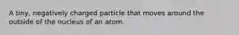 A tiny, negatively charged particle that moves around the outside of the nucleus of an atom.