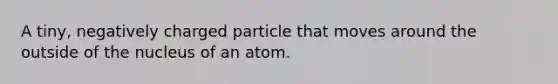 A tiny, negatively charged particle that moves around the outside of the nucleus of an atom.