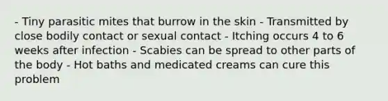 - Tiny parasitic mites that burrow in the skin - Transmitted by close bodily contact or sexual contact - Itching occurs 4 to 6 weeks after infection - Scabies can be spread to other parts of the body - Hot baths and medicated creams can cure this problem