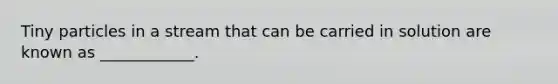 Tiny particles in a stream that can be carried in solution are known as ____________.