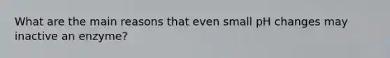 What are the main reasons that even small pH changes may inactive an enzyme?
