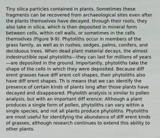 Tiny silica particles contained in plants. Sometimes these fragments can be recovered from archaeological sites even after the plants themselves have decayed. through their roots, they also take in silica, which is then deposited in mineral form between cells, within cell walls, or sometimes in the cells themselves (Figure 9-9). Phytoliths occur in members of the grass family, as well as in rushes, sedges, palms, conifers, and deciduous trees. When dead plant material decays, the almost indestructible opal phytoliths—they can last for millions of years—are deposited in the ground. Importantly, phytoliths take the shape of the cells in which they were deposited. Because diff erent grasses have diff erent cell shapes, their phytoliths also have diff erent shapes. Th is means that we can identify the presence of certain kinds of plants long after those plants have decayed and disappeared. Phytolith analysis is similar to pollen analysis, but with an important diff erence: Although a plant produces a single form of pollen, phytoliths can vary within a single species, and not all plants produce phytoliths. Phytoliths are most useful for identifying the abundance of diff erent kinds of grasses, although research continues to extend this ability to other plants.