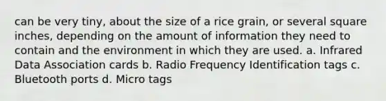 can be very tiny, about the size of a rice grain, or several square inches, depending on the amount of information they need to contain and the environment in which they are used. a. Infrared Data Association cards b. Radio Frequency Identification tags c. Bluetooth ports d. Micro tags