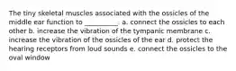 The tiny skeletal muscles associated with the ossicles of the middle ear function to __________. a. connect the ossicles to each other b. increase the vibration of the tympanic membrane c. increase the vibration of the ossicles of the ear d. protect the hearing receptors from loud sounds e. connect the ossicles to the oval window