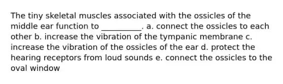 The tiny skeletal muscles associated with the ossicles of the middle ear function to __________. a. connect the ossicles to each other b. increase the vibration of the tympanic membrane c. increase the vibration of the ossicles of the ear d. protect the hearing receptors from loud sounds e. connect the ossicles to the oval window