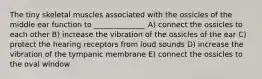 The tiny skeletal muscles associated with the ossicles of the middle ear function to ______________ A) connect the ossicles to each other B) increase the vibration of the ossicles of the ear C) protect the hearing receptors from loud sounds D) increase the vibration of the tympanic membrane E) connect the ossicles to the oval window