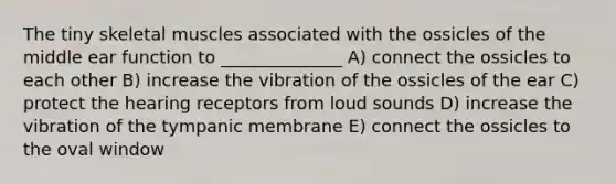 The tiny skeletal muscles associated with the ossicles of the middle ear function to ______________ A) connect the ossicles to each other B) increase the vibration of the ossicles of the ear C) protect the hearing receptors from loud sounds D) increase the vibration of the tympanic membrane E) connect the ossicles to the oval window