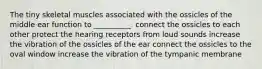 The tiny skeletal muscles associated with the ossicles of the middle ear function to __________. connect the ossicles to each other protect the hearing receptors from loud sounds increase the vibration of the ossicles of the ear connect the ossicles to the oval window increase the vibration of the tympanic membrane