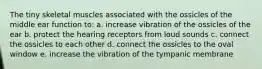 The tiny skeletal muscles associated with the ossicles of the middle ear function to: a. increase vibration of the ossicles of the ear b. protect the hearing receptors from loud sounds c. connect the ossicles to each other d. connect the ossicles to the oval window e. increase the vibration of the tympanic membrane