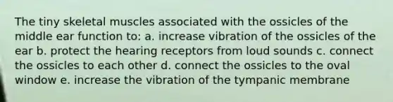 The tiny skeletal muscles associated with the ossicles of the middle ear function to: a. increase vibration of the ossicles of the ear b. protect the hearing receptors from loud sounds c. connect the ossicles to each other d. connect the ossicles to the oval window e. increase the vibration of the tympanic membrane