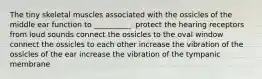 The tiny skeletal muscles associated with the ossicles of the middle ear function to __________. protect the hearing receptors from loud sounds connect the ossicles to the oval window connect the ossicles to each other increase the vibration of the ossicles of the ear increase the vibration of the tympanic membrane