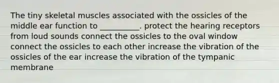 The tiny skeletal muscles associated with the ossicles of the middle ear function to __________. protect the hearing receptors from loud sounds connect the ossicles to the oval window connect the ossicles to each other increase the vibration of the ossicles of the ear increase the vibration of the tympanic membrane