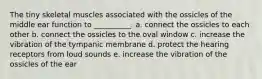 The tiny skeletal muscles associated with the ossicles of the middle ear function to __________. a. connect the ossicles to each other b. connect the ossicles to the oval window c. increase the vibration of the tympanic membrane d. protect the hearing receptors from loud sounds e. increase the vibration of the ossicles of the ear
