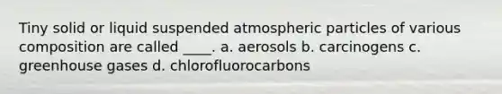 Tiny solid or liquid suspended atmospheric particles of various composition are called ____. a. aerosols b. carcinogens c. greenhouse gases d. chlorofluorocarbons