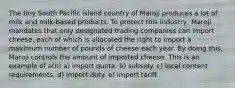 The tiny South Pacific island country of Maroji produces a lot of milk and milk-based products. To protect this industry, Maroji mandates that only designated trading companies can import cheese, each of which is allocated the right to import a maximum number of pounds of cheese each year. By doing this, Maroji controls the amount of imported cheese. This is an example of a(n) a) import quota. b) subsidy. c) local content requirements. d) import duty. e) import tariff.