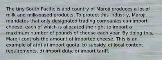 The tiny South Pacific island country of Maroji produces a lot of milk and milk-based products. To protect this industry, Maroji mandates that only designated trading companies can import cheese, each of which is allocated the right to import a maximum number of pounds of cheese each year. By doing this, Maroji controls the amount of imported cheese. This is an example of a(n) a) import quota. b) subsidy. c) local content requirements. d) import duty. e) import tariff.